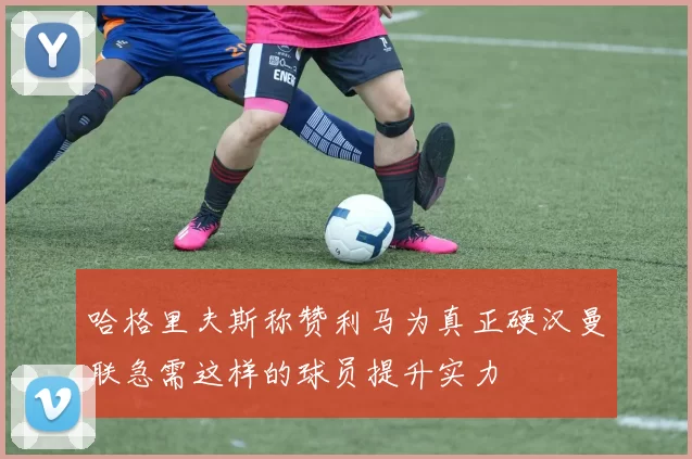 哈格里夫斯称赞利马为真正硬汉曼联急需这样的球员提升实力