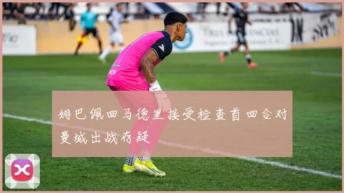 姆巴佩回马德里接受检查首回合对曼城出战存疑
