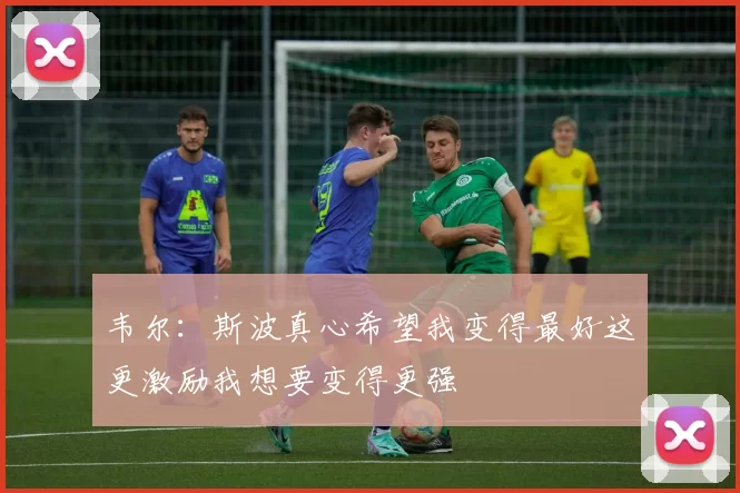 韦尔：斯波真心希望我变得最好这更激励我想要变得更强