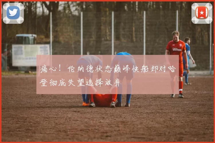 痛心！伦纳德状态巅峰快船却对哈登彻底失望选择放弃