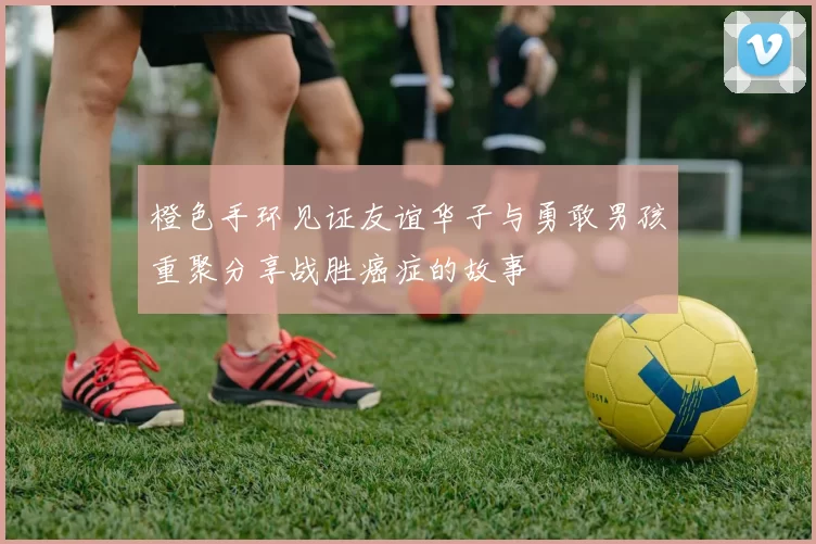 橙色手环见证友谊华子与勇敢男孩重聚分享战胜癌症的故事