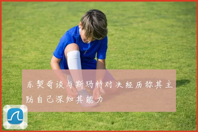 东契奇谈与斯玛特对决经历称其主防自己深知其能力