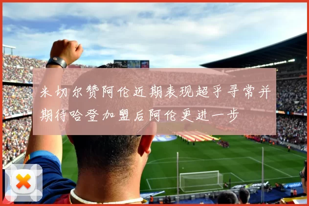 米切尔赞阿伦近期表现超乎寻常并期待哈登加盟后阿伦更进一步