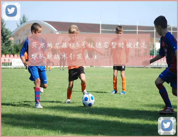 贝尔纳尔接任6号位德容暂时被遗忘球队新战术引发关注