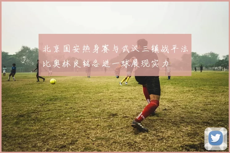 北京国安热身赛与武汉三镇战平法比奥林良铭各进一球展现实力