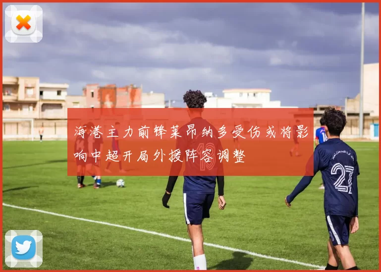 海港主力前锋莱昂纳多受伤或将影响中超开局外援阵容调整