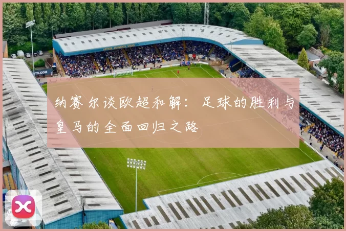 纳赛尔谈欧超和解：足球的胜利与皇马的全面回归之路