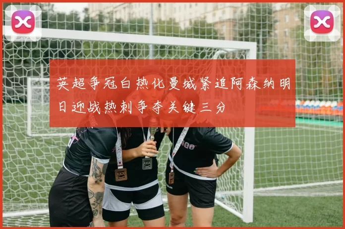 英超争冠白热化曼城紧追阿森纳明日迎战热刺争夺关键三分