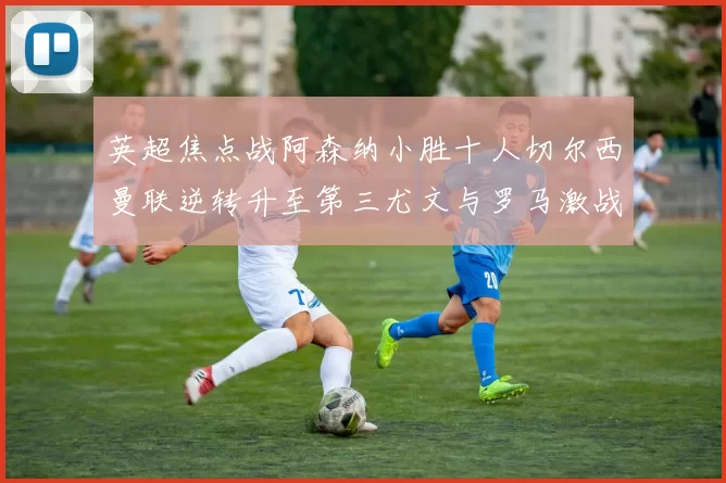 英超焦点战阿森纳小胜十人切尔西曼联逆转升至第三尤文与罗马激战平局