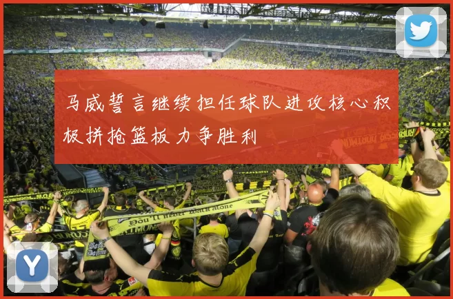 马威誓言继续担任球队进攻核心积极拼抢篮板力争胜利