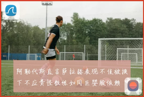 阿勒代斯直言萨拉赫表现不佳被换下不应责怪教练如同巨婴般依赖