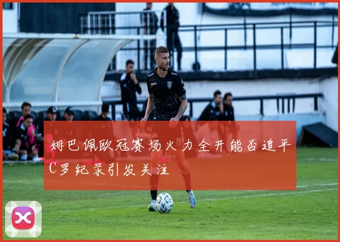 姆巴佩欧冠赛场火力全开能否追平C罗纪录引发关注