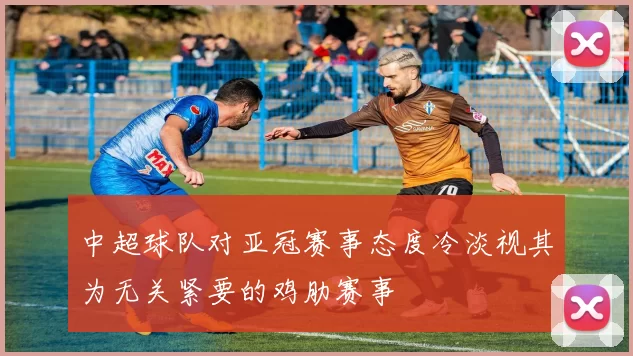 中超球队对亚冠赛事态度冷淡视其为无关紧要的鸡肋赛事