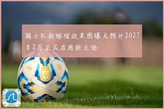骑士队新球馆效果图曝光预计2027年2月正式启用新主场