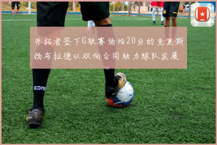 开拓者签下G联赛场均20分的克里斯扬布拉德以双向合同助力球队发展