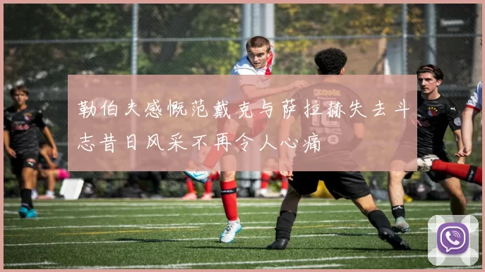 勒伯夫感慨范戴克与萨拉赫失去斗志昔日风采不再令人心痛