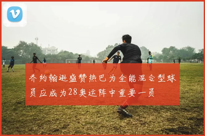 乔约翰逊盛赞热巴为全能混合型球员应成为28奥运阵中重要一员