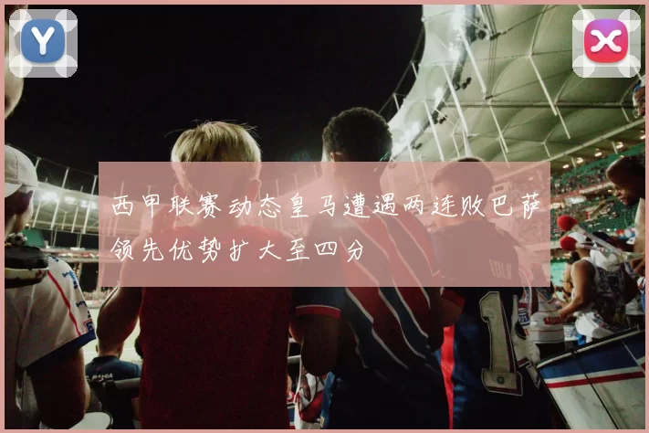 西甲联赛动态皇马遭遇两连败巴萨领先优势扩大至四分