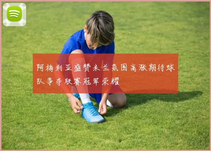 阿梅利亚盛赞米兰氛围高涨期待球队争夺联赛冠军荣耀