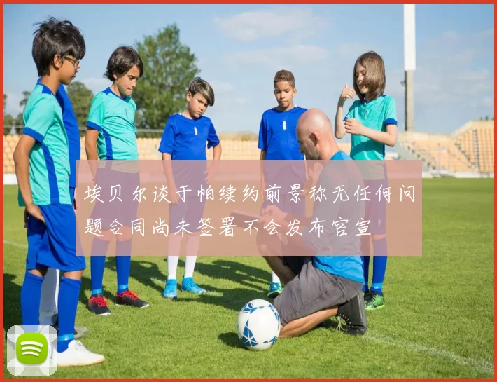 埃贝尔谈于帕续约前景称无任何问题合同尚未签署不会发布官宣
