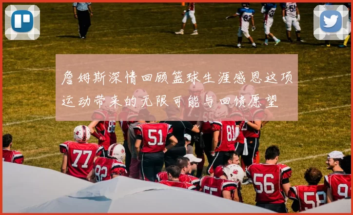 詹姆斯深情回顾篮球生涯感恩这项运动带来的无限可能与回馈愿望