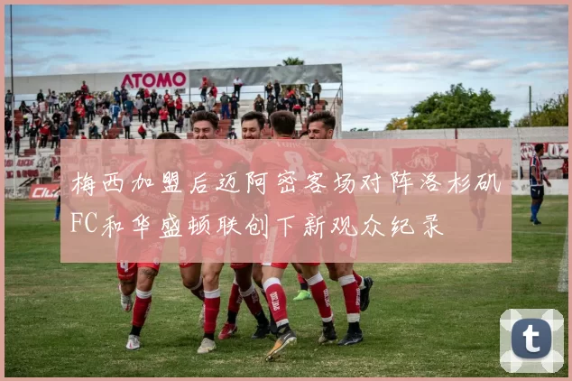 梅西加盟后迈阿密客场对阵洛杉矶FC和华盛顿联创下新观众纪录
