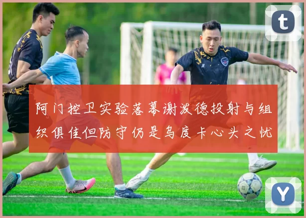 阿门控卫实验落幕谢泼德投射与组织俱佳但防守仍是乌度卡心头之忧